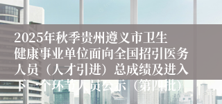 2025年秋季贵州遵义市卫生健康事业单位面向全国招引医务人员(人才引进)总成绩及进入下一个环节人员公示(第四批)