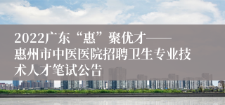 2022广东“惠”聚优才――惠州市中医医院招聘卫生专业技术人才笔试公告