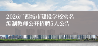 2026广西城市建设学校实名编制教师公开招聘5人公告