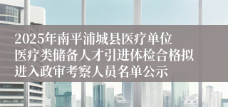 2025年南平浦城县医疗单位医疗类储备人才引进体检合格拟进入政审考察人员名单公示