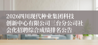 2026四川现代种业集团科技创新中心有限公司三台分公司社会化招聘综合成绩排名公告