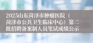 2025山东菏泽市肿瘤医院(菏泽市公共卫生临床中心)第二批招聘备案制人员笔试成绩公示