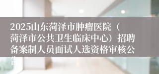 2025山东菏泽市肿瘤医院（菏泽市公共卫生临床中心）招聘备案制人员面试人选资格审核公告