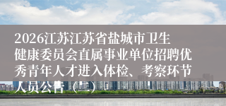 2026江苏江苏省盐城市卫生健康委员会直属事业单位招聘优秀青年人才进入体检、考察环节人员公告(二)