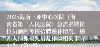 2025海南三亚中心医院(海南省第三人民医院)急需紧缺岗位员额制考核招聘递补情况、递补入围体检人员及体检相关事宜公告(第5号)