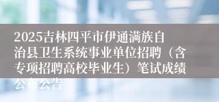 2025吉林四平市伊通满族自治县卫生系统事业单位招聘(含专项招聘高校毕业生)笔试成绩公布公告