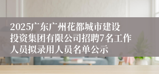 2025广东广州花都城市建设投资集团有限公司招聘7名工作人员拟录用人员名单公示