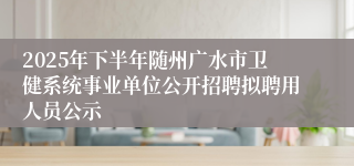 2025年下半年随州广水市卫健系统事业单位公开招聘拟聘用人员公示