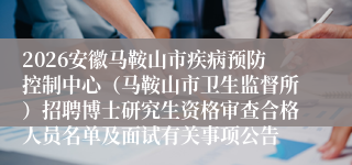 2026安徽马鞍山市疾病预防控制中心(马鞍山市卫生监督所)招聘博士研究生资格审查合格人员名单及面试有关事项公告