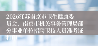 2026江苏南京市卫生健康委员会、南京市机关事务管理局部分事业单位招聘卫技人员准考证打印