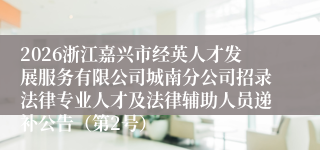 2026浙江嘉兴市经英人才发展服务有限公司城南分公司招录法律专业人才及法律辅助人员递补公告（第2号）