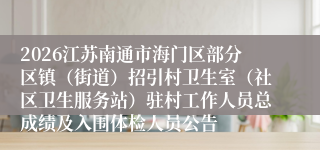 2026江苏南通市海门区部分区镇（街道）招引村卫生室（社区卫生服务站）驻村工作人员总成绩及入围体检人员公告