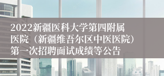 2022新疆医科大学第四附属医院（新疆维吾尔区中医医院）第一次招聘面试成绩等公告