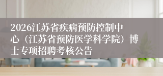 2026江苏省疾病预防控制中心(江苏省预防医学科学院)博士专项招聘考核公告