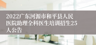 2022广东河源市和平县人民医院助理全科医生培训招生25人公告