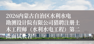 2026内蒙古自治区水利水电勘测设计院有限公司猎聘注册土木工程师（水利水电工程）第二批面试公告