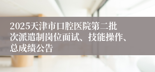 2025天津市口腔医院第二批次派遣制岗位面试、技能操作、总成绩公告