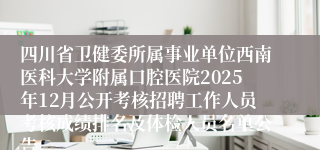 四川省卫健委所属事业单位西南医科大学附属口腔医院2025年12月公开考核招聘工作人员考核成绩排名及体检人员名单公告