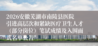 2026安徽芜湖市南陵县医院引进高层次和紧缺医疗卫生人才(部分岗位)笔试成绩及入围面试名单公告