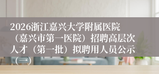 2026浙江嘉兴大学附属医院(嘉兴市第一医院)招聘高层次人才(第一批)拟聘用人员公示(一)