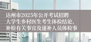 达州市2025年公开考试招聘大学生乡村医生考生体检结论、补检有关事宜及递补人员体检事宜的公告
