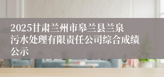 2025甘肃兰州市皋兰县兰泉污水处理有限责任公司综合成绩公示