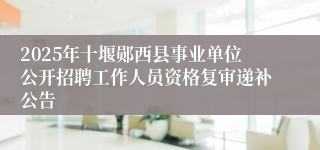 2025年十堰郧西县事业单位公开招聘工作人员资格复审递补公告