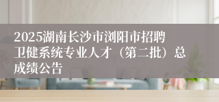 2025湖南长沙市浏阳市招聘卫健系统专业人才（第二批）总成绩公告