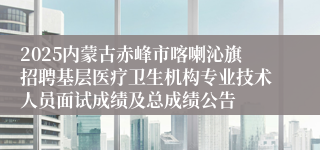 2025内蒙古赤峰市喀喇沁旗招聘基层医疗卫生机构专业技术人员面试成绩及总成绩公告