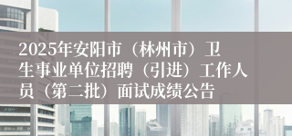 2025年安阳市（林州市）卫生事业单位招聘（引进）工作人员（第二批）面试成绩公告