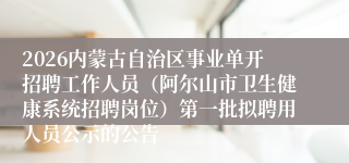 2026内蒙古自治区事业单开招聘工作人员（阿尔山市卫生健康系统招聘岗位）第一批拟聘用人员公示的公告
