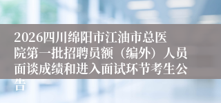 2026四川绵阳市江油市总医院第一批招聘员额（编外）人员面谈成绩和进入面试环节考生公告