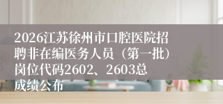 2026江苏徐州市口腔医院招聘非在编医务人员(第一批) 岗位代码2602、2603总成绩公布