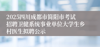 2025四川成都市简阳市考试招聘卫健系统事业单位大学生乡村医生拟聘公示