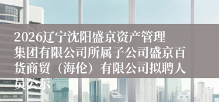 2026辽宁沈阳盛京资产管理集团有限公司所属子公司盛京百货商贸(海伦)有限公司拟聘人员公示
