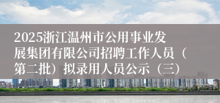 2025浙江温州市公用事业发展集团有限公司招聘工作人员(第二批)拟录用人员公示(三)