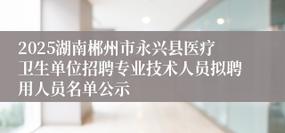 2025湖南郴州市永兴县医疗卫生单位招聘专业技术人员拟聘用人员名单公示