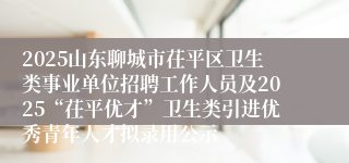 2025山东聊城市茌平区卫生类事业单位招聘工作人员及2025“茌平优才”卫生类引进优秀青年人才拟录用公示