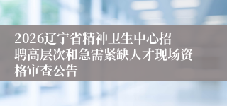 2026辽宁省精神卫生中心招聘高层次和急需紧缺人才现场资格审查公告