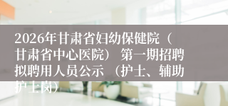 2026年甘肃省妇幼保健院(甘肃省中心医院) 第一期招聘拟聘用人员公示 (护士、辅助护士岗)