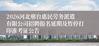 2026河北邢台惠民劳务派遣有限公司招聘报名延期及暂停打印准考证公告