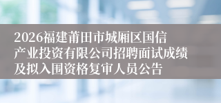 2026福建莆田市城厢区国信产业投资有限公司招聘面试成绩及拟入围资格复审人员公告