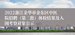 2022浙江金华市金东区中医院招聘（第二批）体检结果及入围考察对象公示