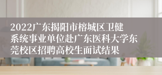 2022广东揭阳市榕城区卫健系统事业单位赴广东医科大学东莞校区招聘高校生面试结果