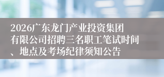 2026广东龙门产业投资集团有限公司招聘三名职工笔试时间、地点及考场纪律须知公告