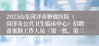 2025山东菏泽市肿瘤医院（菏泽市公共卫生临床中心）招聘备案制工作人员（第一批、第二批）面试公告