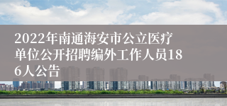 2022年南通海安市公立医疗单位公开招聘编外工作人员186人公告