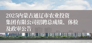 2025内蒙古通辽市农业投资集团有限公司招聘总成绩、体检及政审公告