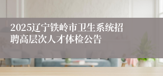 2025辽宁铁岭市卫生系统招聘高层次人才体检公告