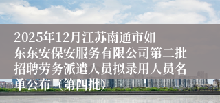 2025年12月江苏南通市如东东安保安服务有限公司第二批招聘劳务派遣人员拟录用人员名单公布（第四批）